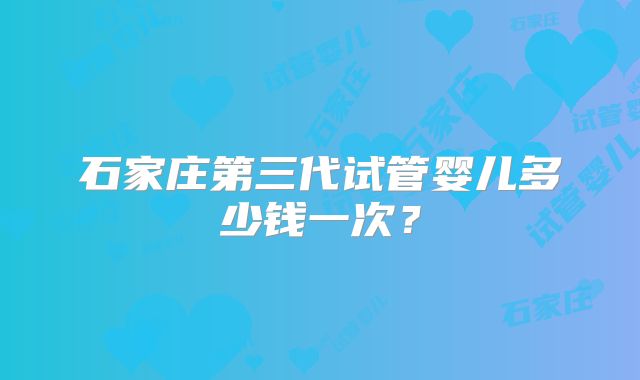 石家庄第三代试管婴儿多少钱一次？