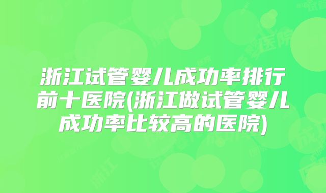 浙江试管婴儿成功率排行前十医院(浙江做试管婴儿成功率比较高的医院)