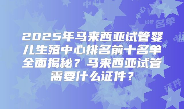 2025年马来西亚试管婴儿生殖中心排名前十名单全面揭秘？马来西亚试管需要什么证件？