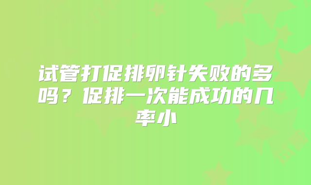 试管打促排卵针失败的多吗?促排一次能成功的几率小