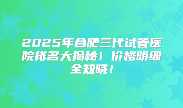 2025年合肥三代试管医院排名大揭秘!价格明细全知晓!