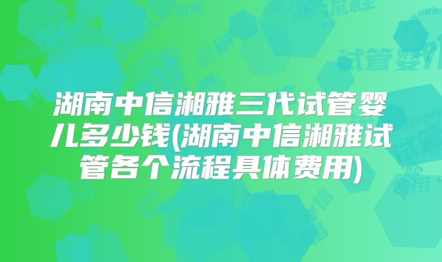 湖南中信湘雅三代试管婴儿多少钱(湖南中信湘雅试管各个流程具体费用)