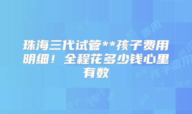 珠海三代试管**孩子费用明细！全程花多少钱心里有数