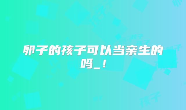 卵子的孩子可以当亲生的吗_！