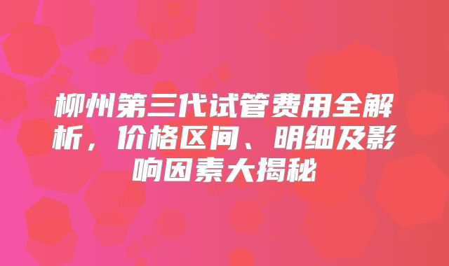 柳州第三代试管费用全解析，价格区间、明细及影响因素大揭秘