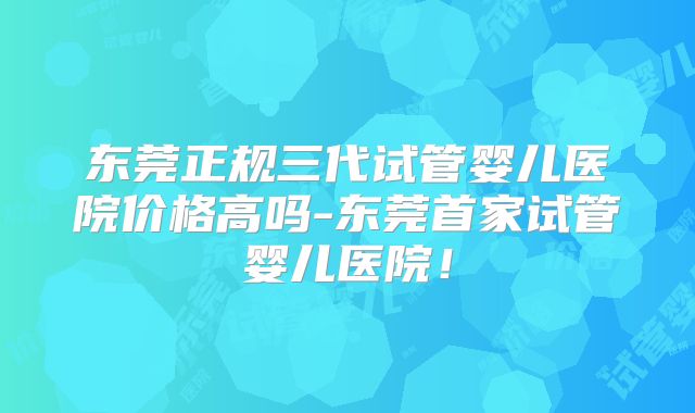 东莞正规三代试管婴儿医院价格高吗-东莞首家试管婴儿医院！