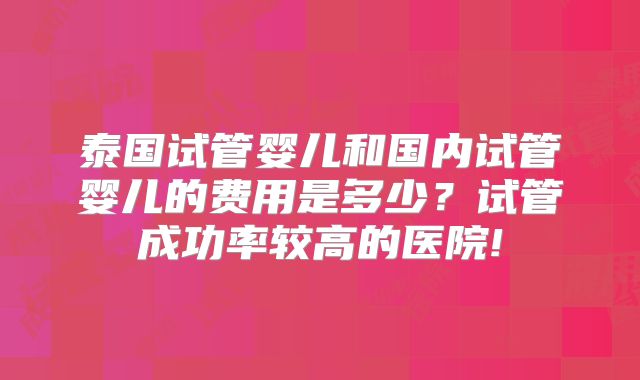 泰国试管婴儿和国内试管婴儿的费用是多少？试管成功率较高的医院!