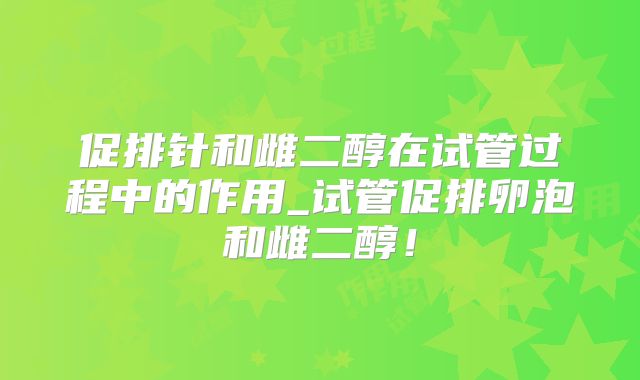 促排针和雌二醇在试管过程中的作用_试管促排卵泡和雌二醇！