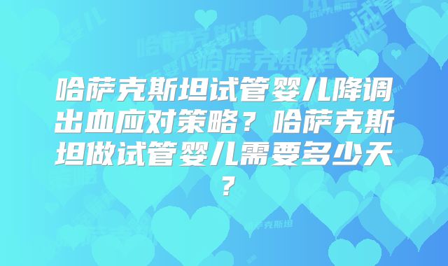 哈萨克斯坦试管婴儿降调出血应对策略？哈萨克斯坦做试管婴儿需要多少天？