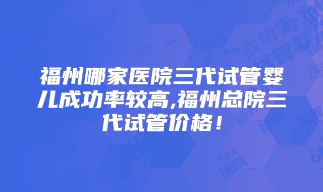 福州哪家医院三代试管婴儿成功率较高,福州总院三代试管价格！