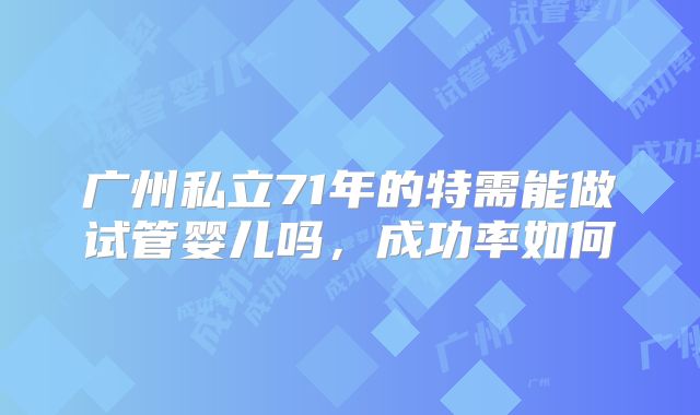 广州私立71年的特需能做试管婴儿吗,成功率如何
