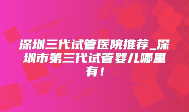 深圳三代试管医院推荐_深圳市第三代试管婴儿哪里有!