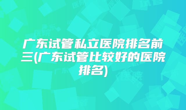 广东试管私立医院排名前三(广东试管比较好的医院排名)