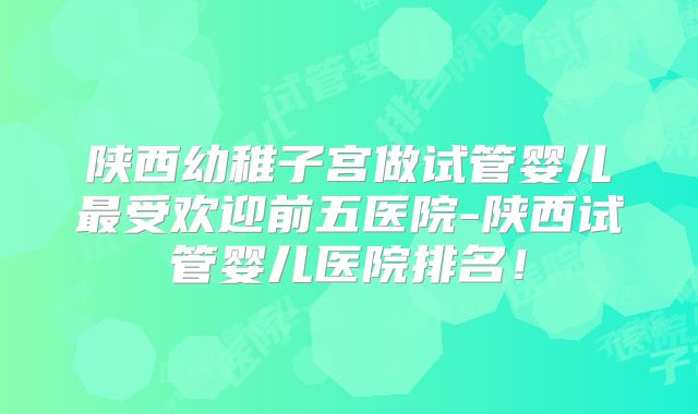 陕西幼稚子宫做试管婴儿最受欢迎前五医院-陕西试管婴儿医院排名!