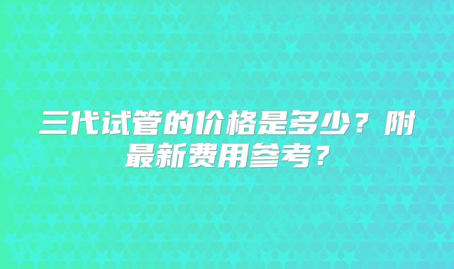 三代试管的价格是多少？附最新费用参考？