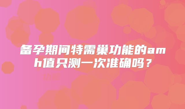 备孕期间特需巢功能的amh值只测一次准确吗？