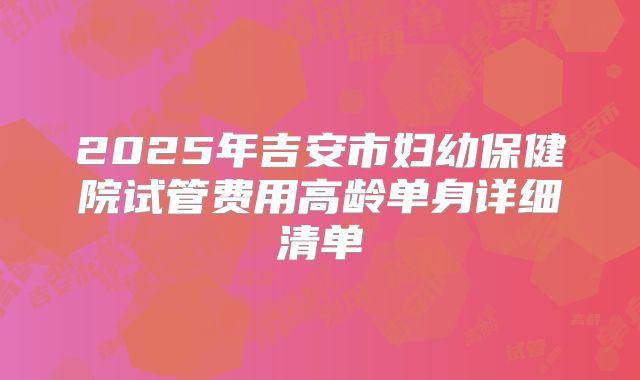 2025年吉安市妇幼保健院试管费用高龄单身详细清单