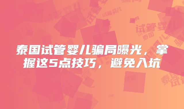 泰国试管婴儿骗局曝光，掌握这5点技巧，避免入坑
