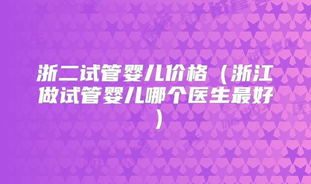 浙二试管婴儿价格（浙江做试管婴儿哪个医生最好）