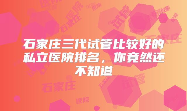 石家庄三代试管比较好的私立医院排名，你竟然还不知道