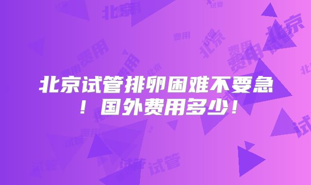 北京试管排卵困难不要急!国外费用多少!
