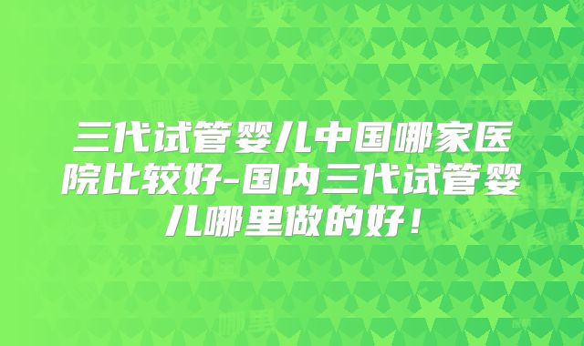 三代试管婴儿中国哪家医院比较好-国内三代试管婴儿哪里做的好!