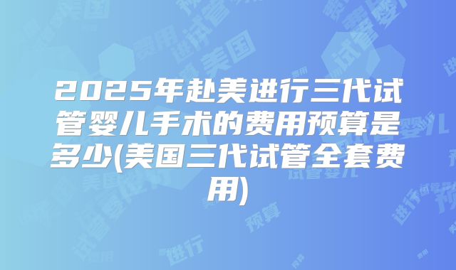 2025年赴美进行三代试管婴儿手术的费用预算是多少(美国三代试管全套费用)