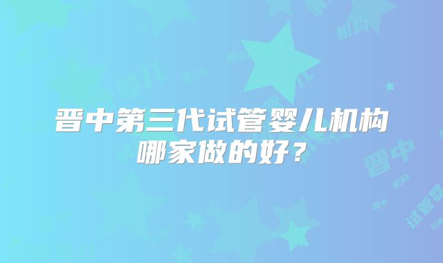 晋中第三代试管婴儿机构哪家做的好？