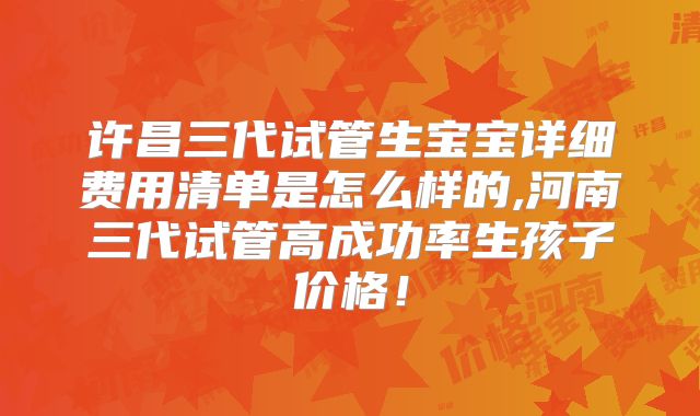 许昌三代试管生宝宝详细费用清单是怎么样的,河南三代试管高成功率生孩子价格!