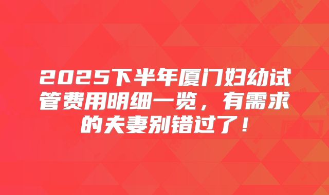 2025下半年厦门妇幼试管费用明细一览，有需求的夫妻别错过了！