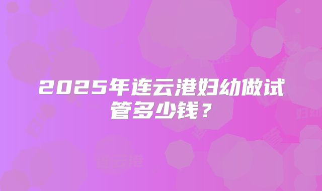 2025年连云港妇幼做试管多少钱?