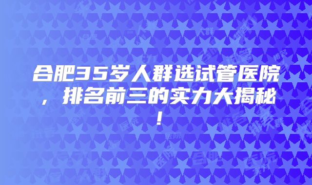 合肥35岁人群选试管医院,排名前三的实力大揭秘!