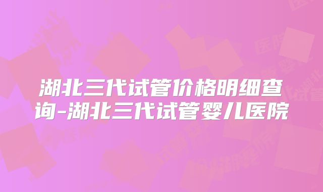 湖北三代试管价格明细查询-湖北三代试管婴儿医院