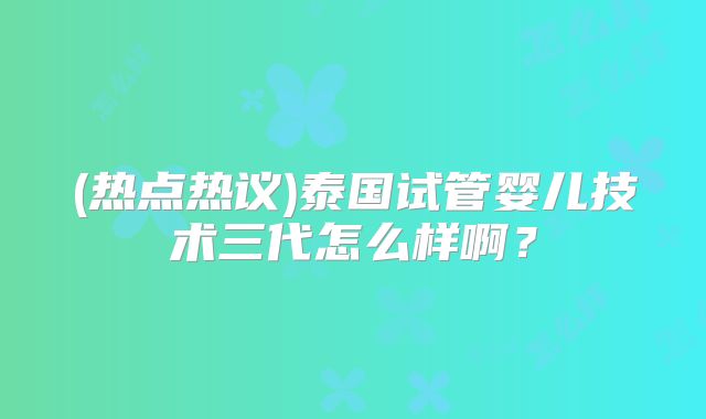 (热点热议)泰国试管婴儿技术三代怎么样啊?