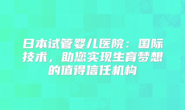 日本试管婴儿医院:国际技术,助您实现生育梦想的值得信任机构