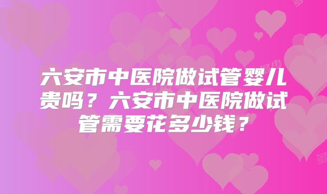 六安市中医院做试管婴儿贵吗?六安市中医院做试管需要花多少钱?