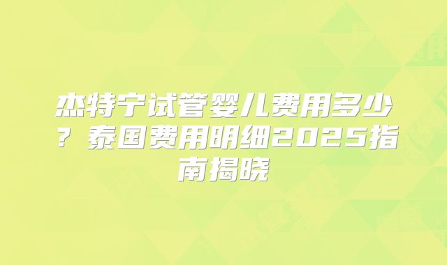 杰特宁试管婴儿费用多少？泰国费用明细2025指南揭晓