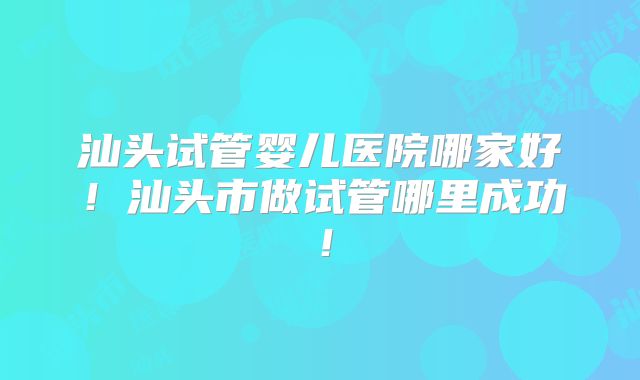 汕头试管婴儿医院哪家好！汕头市做试管哪里成功！