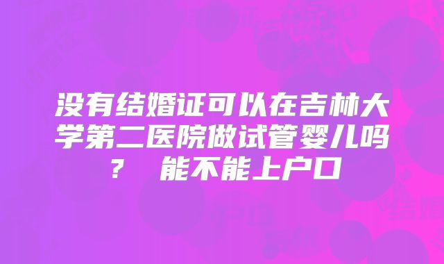 没有结婚证可以在吉林大学第二医院做试管婴儿吗？ 能不能上户口