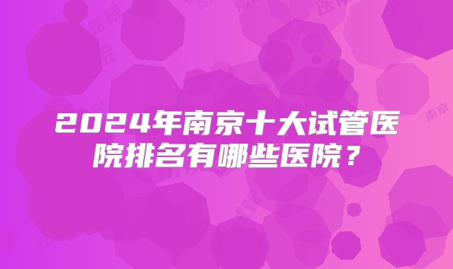 2024年南京十大试管医院排名有哪些医院？