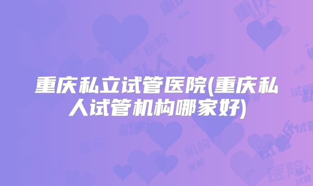 重庆私立试管医院(重庆私人试管机构哪家好)