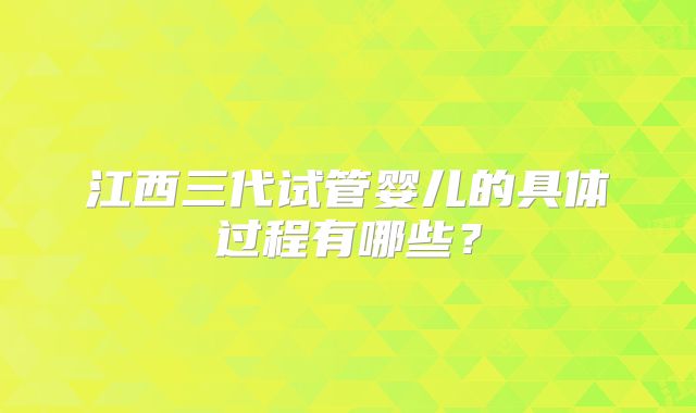 江西三代试管婴儿的具体过程有哪些？