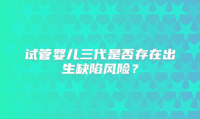 试管婴儿三代是否存在出生缺陷风险？