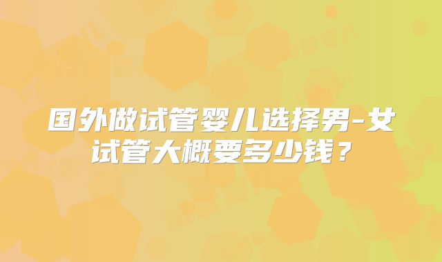 国外做试管婴儿选择男-女试管大概要多少钱?