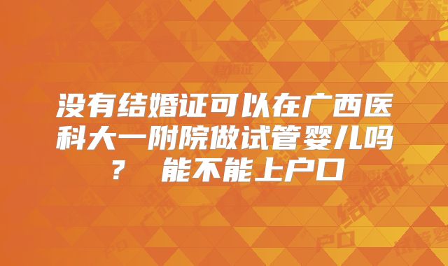 没有结婚证可以在广西医科大一附院做试管婴儿吗? 能不能上户口