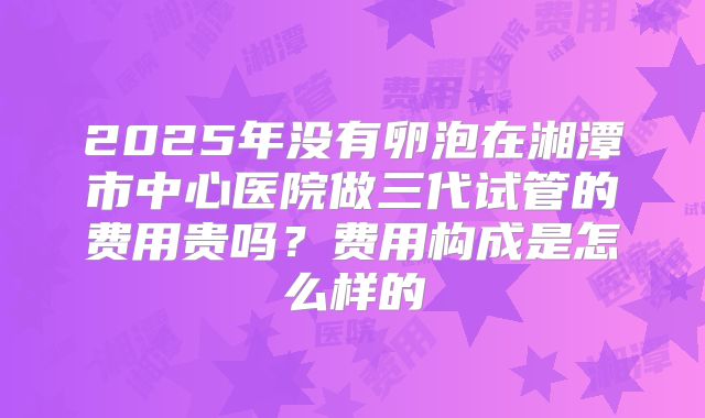 2025年没有卵泡在湘潭市中心医院做三代试管的费用贵吗?费用构成是怎么样的