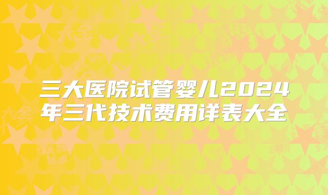 三大医院试管婴儿2024年三代技术费用详表大全