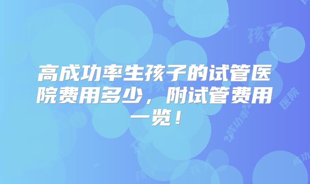 高成功率生孩子的试管医院费用多少,附试管费用一览!