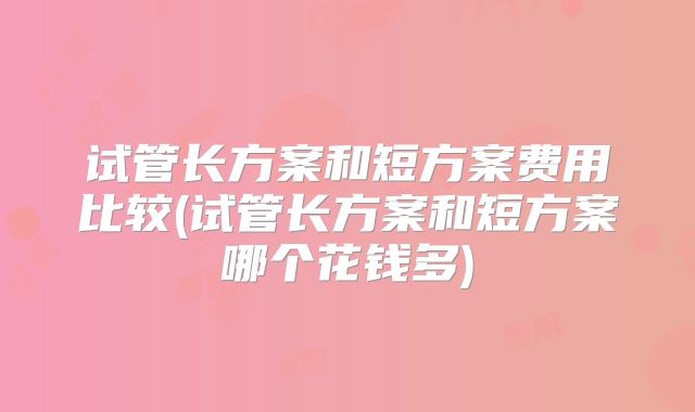 试管长方案和短方案费用比较(试管长方案和短方案哪个花钱多)