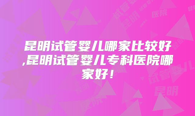 昆明试管婴儿哪家比较好,昆明试管婴儿专科医院哪家好!